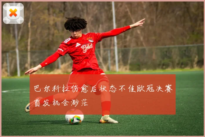 巴尔科拉伤愈后状态不佳欧冠决赛首发机会渺茫