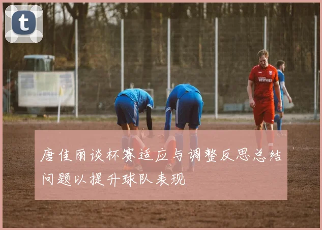 唐佳丽谈杯赛适应与调整反思总结问题以提升球队表现