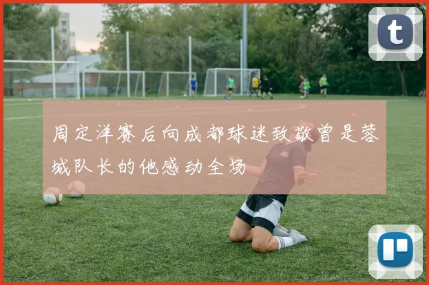周定洋赛后向成都球迷致敬曾是蓉城队长的他感动全场