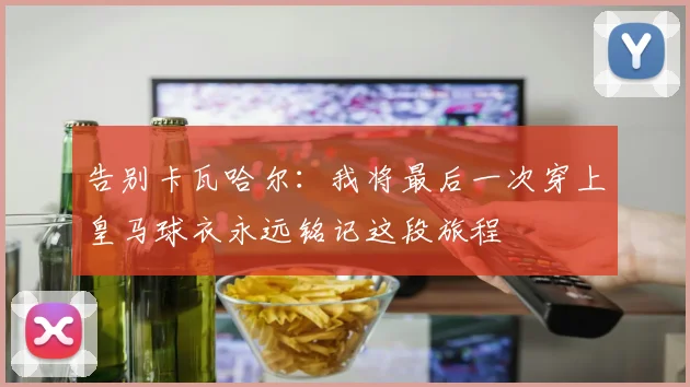 告别卡瓦哈尔：我将最后一次穿上皇马球衣永远铭记这段旅程