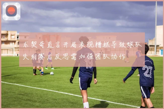 东契奇直言开局表现糟糕导致球队失利赛后反思需加强团队协作