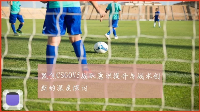聚焦CSGOV5战队意识提升与战术创新的深度探讨