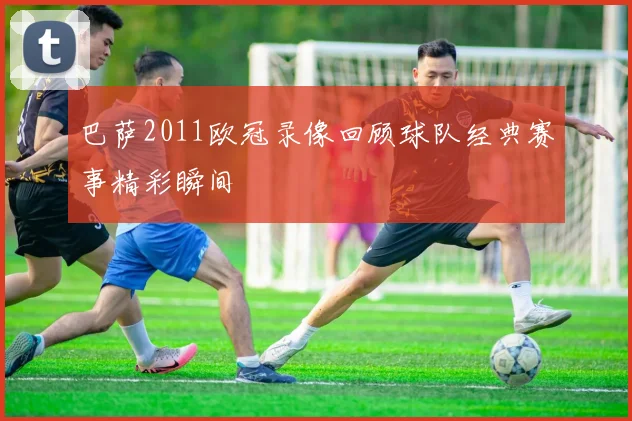 巴萨2011欧冠录像回顾球队经典赛事精彩瞬间